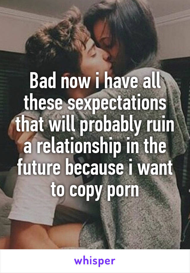 Bad now i have all these sexpectations that will probably ruin a relationship in the future because i want to copy porn