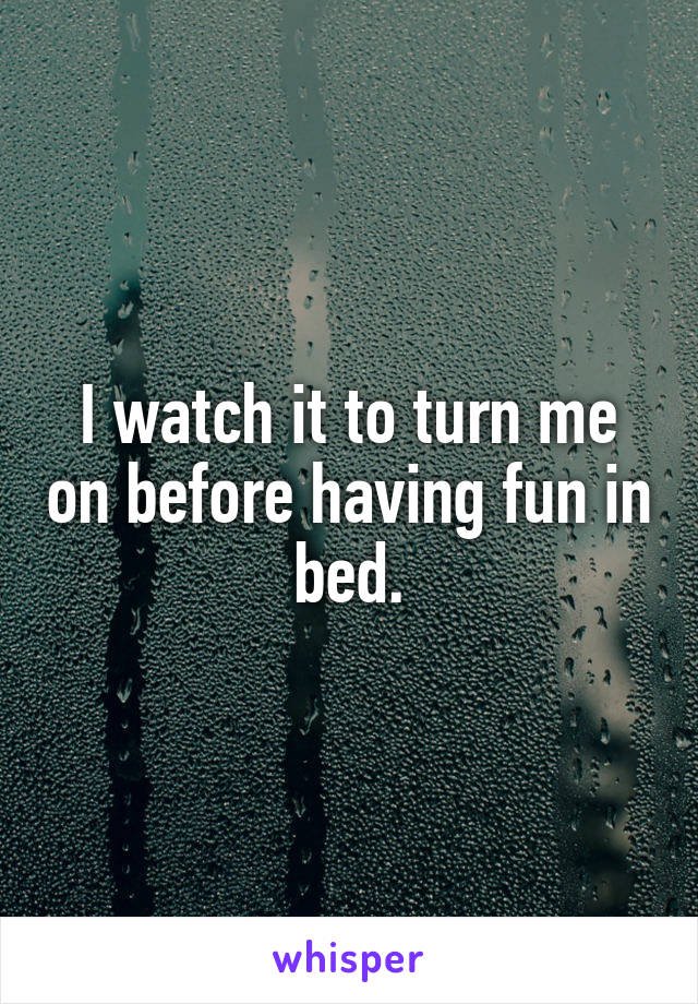 I watch it to turn me on before having fun in bed.