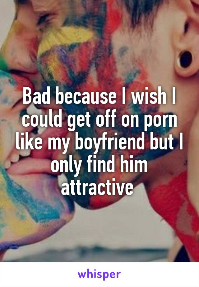 Bad because I wish I could get off on porn like my boyfriend but I only find him attractive 