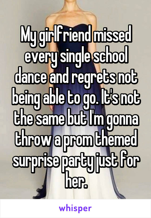 My girlfriend missed every single school dance and regrets not being able to go. It's not the same but I'm gonna throw a prom themed surprise party just for her.