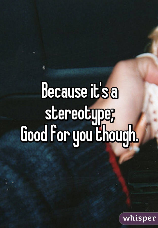 Because it's a stereotype;
Good for you though.