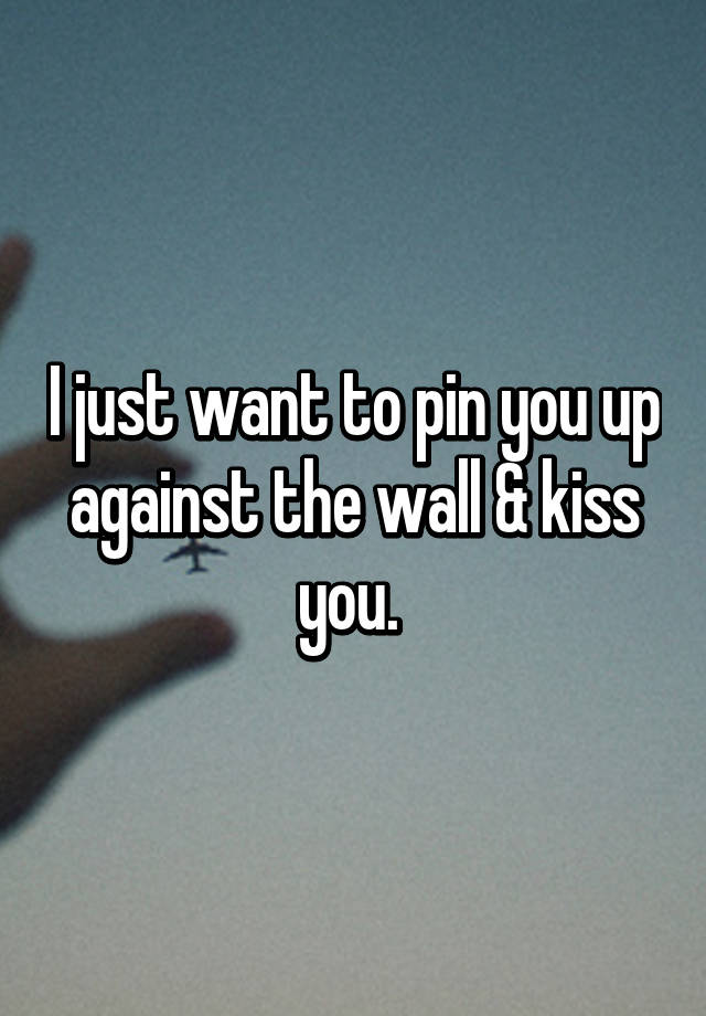 I Just Want To Pin You Up Against The Wall And Kiss You 5842