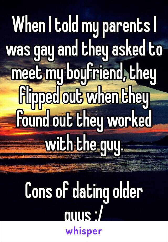 When I told my parents I was gay and they asked to meet my boyfriend, they flipped out when they found out they worked with the guy.

Cons of dating older guys :/