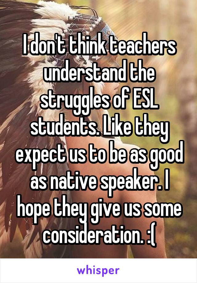 I don't think teachers understand the struggles of ESL students. Like they expect us to be as good as native speaker. I hope they give us some consideration. :(