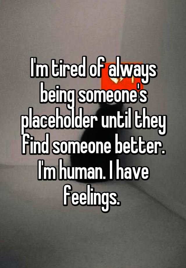 I'm tired of always being someone's placeholder until they find someone better. I'm human. I have feelings.