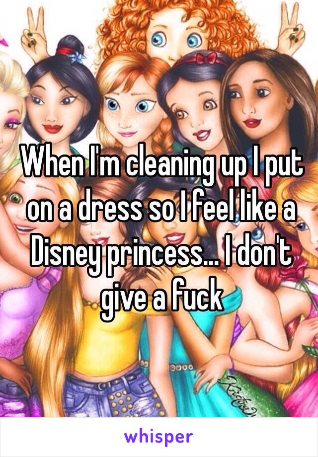 When I'm cleaning up I put on a dress so I feel like a Disney princess... I don't give a fuck 
