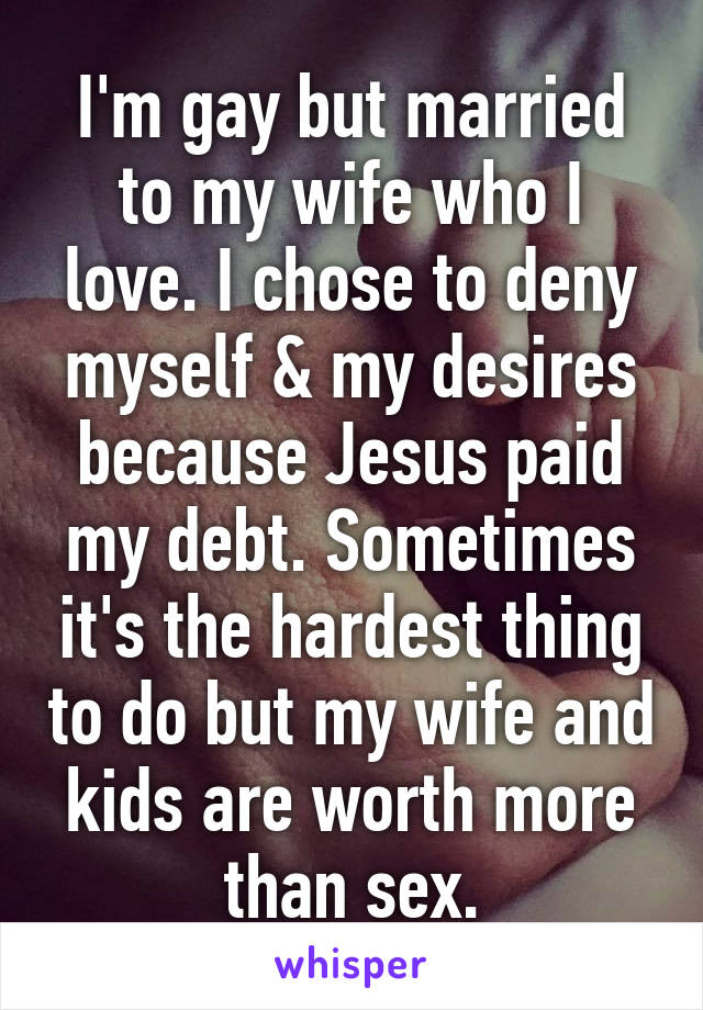 I'm gay but married to my wife who I love. I chose to deny myself & my desires because Jesus paid my debt. Sometimes it's the hardest thing to do but my wife and kids are worth more than sex.