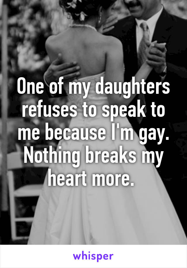 One of my daughters refuses to speak to me because I'm gay. Nothing breaks my heart more. 