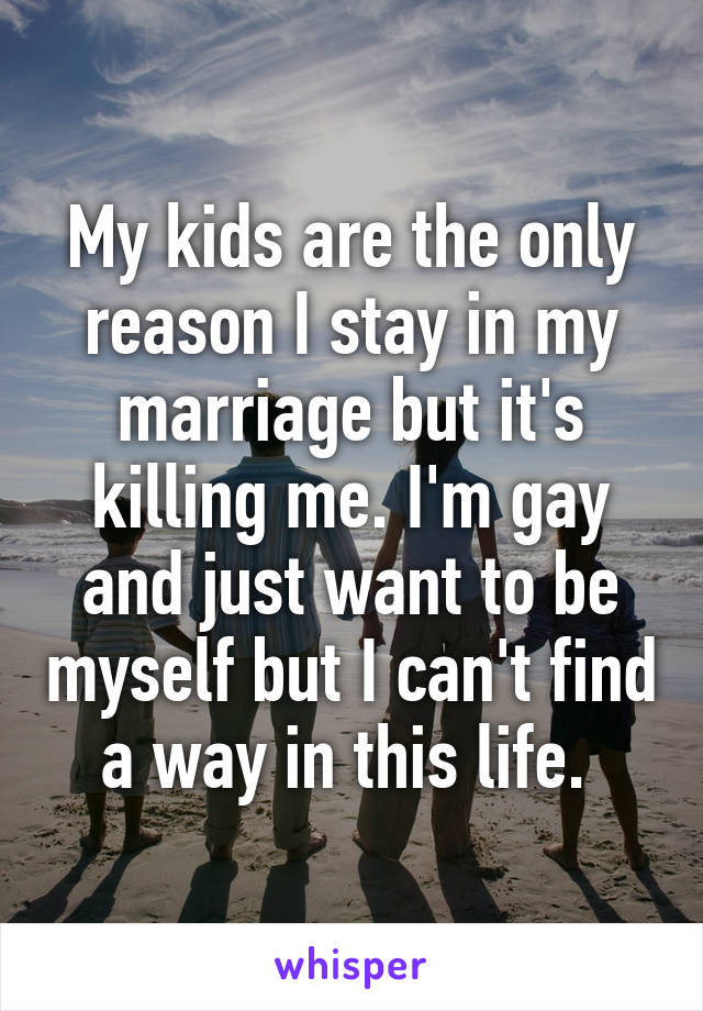 My kids are the only reason I stay in my marriage but it's killing me. I'm gay and just want to be myself but I can't find a way in this life. 