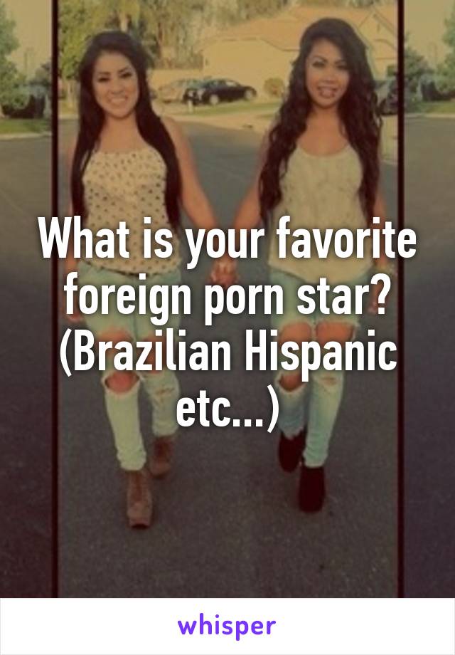 What is your favorite foreign porn star? (Brazilian Hispanic etc...)