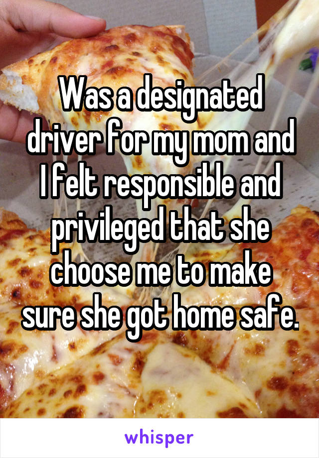 Was a designated driver for my mom and I felt responsible and privileged that she choose me to make sure she got home safe. 