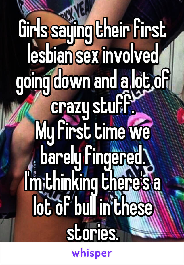 Girls saying their first lesbian sex involved going down and a lot of crazy stuff.
My first time we barely fingered.
I'm thinking there's a lot of bull in these stories.