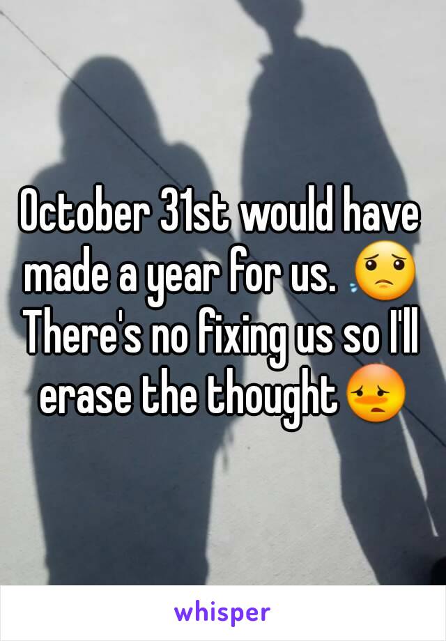 October 31st would have made a year for us. 😟 
There's no fixing us so I'll erase the thought😳