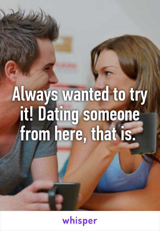 Always wanted to try it! Dating someone from here, that is. 