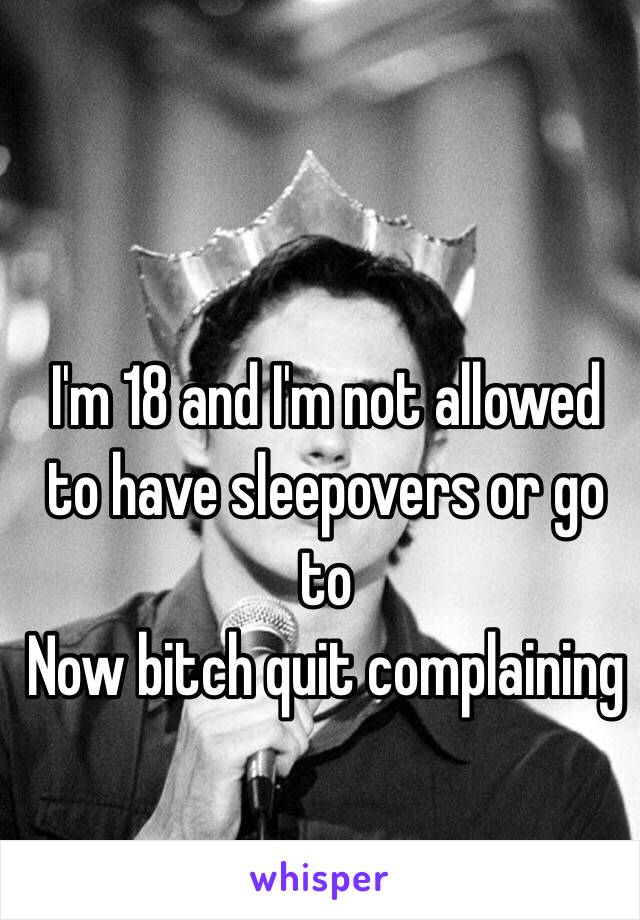 I'm 18 and I'm not allowed to have sleepovers or go to 
Now bitch quit complaining 