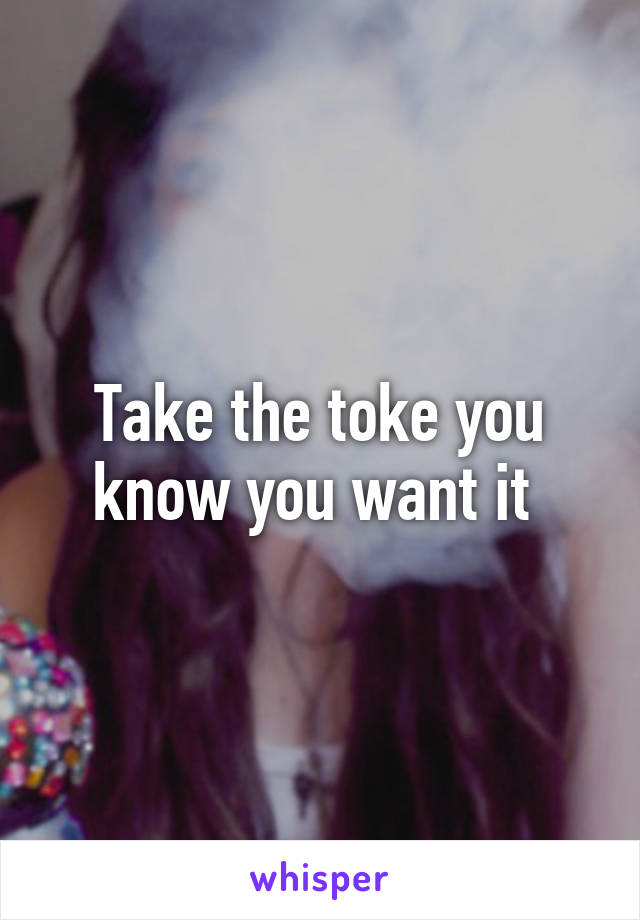 Take the toke you know you want it 