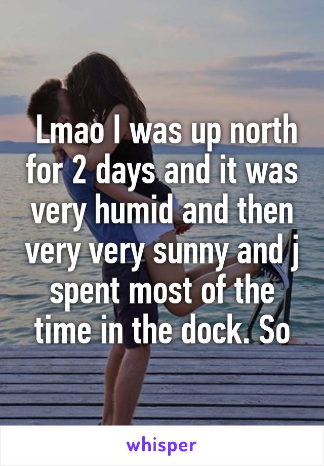  Lmao I was up north for 2 days and it was very humid and then very very sunny and j spent most of the time in the dock. So