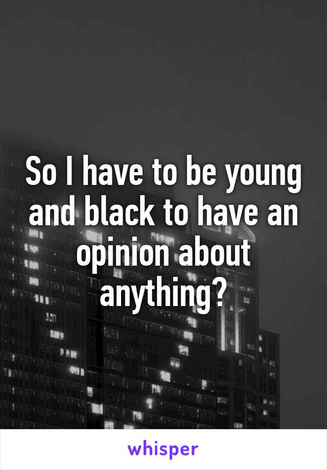So I have to be young and black to have an opinion about anything?