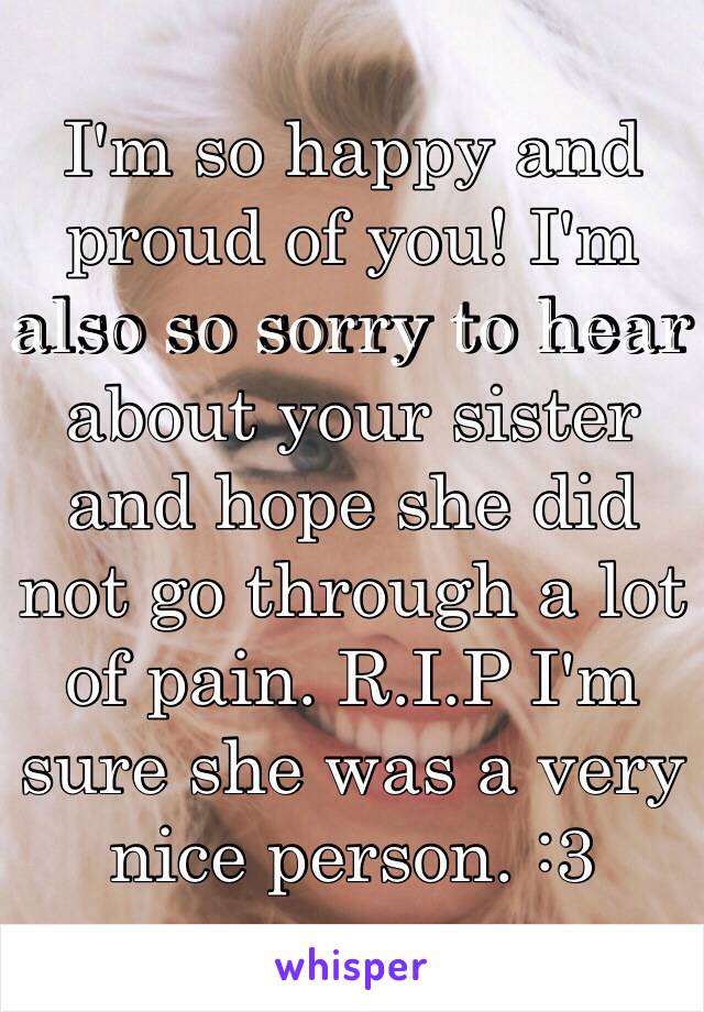 I'm so happy and proud of you! I'm also so sorry to hear about your sister and hope she did not go through a lot of pain. R.I.P I'm sure she was a very nice person. :3