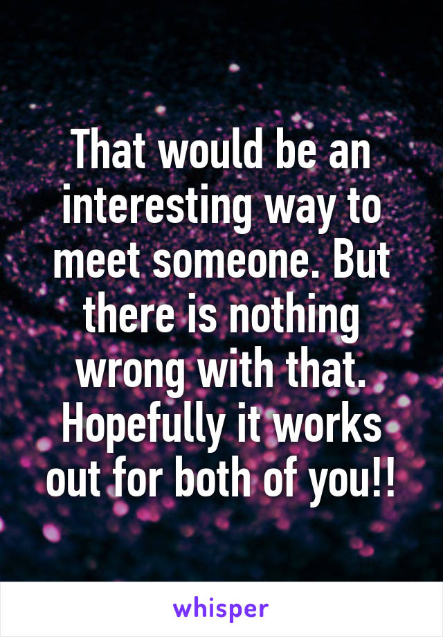 That would be an interesting way to meet someone. But there is nothing wrong with that. Hopefully it works out for both of you!!