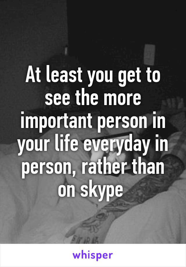 At least you get to see the more important person in your life everyday in person, rather than on skype 