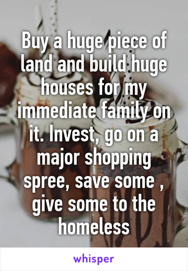 Buy a huge piece of land and build huge houses for my immediate family on it. Invest, go on a major shopping spree, save some , give some to the homeless