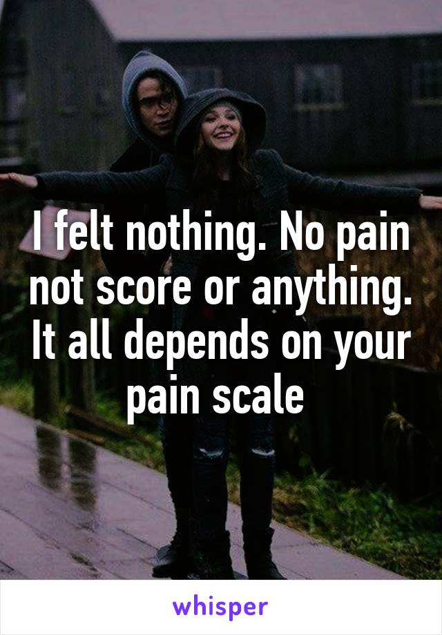 I felt nothing. No pain not score or anything. It all depends on your pain scale 