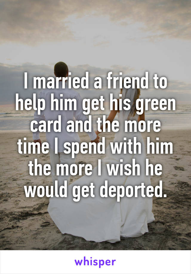 I married a friend to help him get his green card and the more time I spend with him the more I wish he would get deported.
