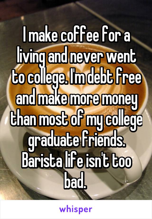 I make coffee for a living and never went to college. I'm debt free and make more money than most of my college graduate friends. Barista life isn't too bad. 