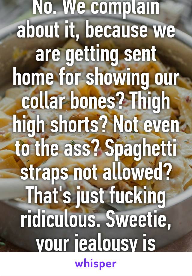 No. We complain about it, because we are getting sent home for showing our collar bones? Thigh high shorts? Not even to the ass? Spaghetti straps not allowed? That's just fucking ridiculous. Sweetie, your jealousy is showing. 