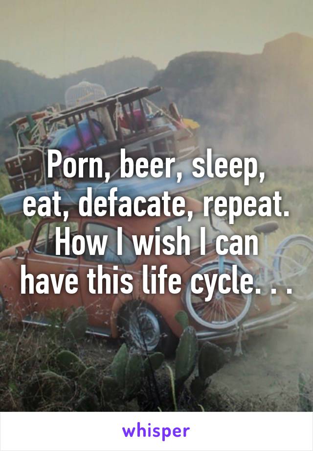 640px x 920px - Porn, beer, sleep, eat, defacate, repeat. How I wish I can ...