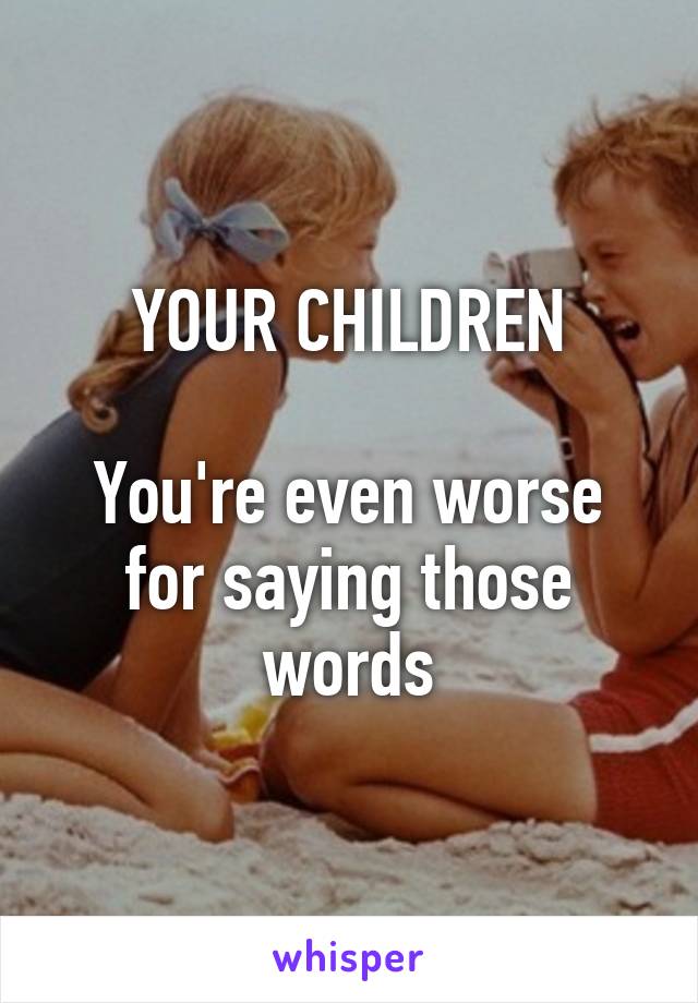 YOUR CHILDREN

You're even worse for saying those words