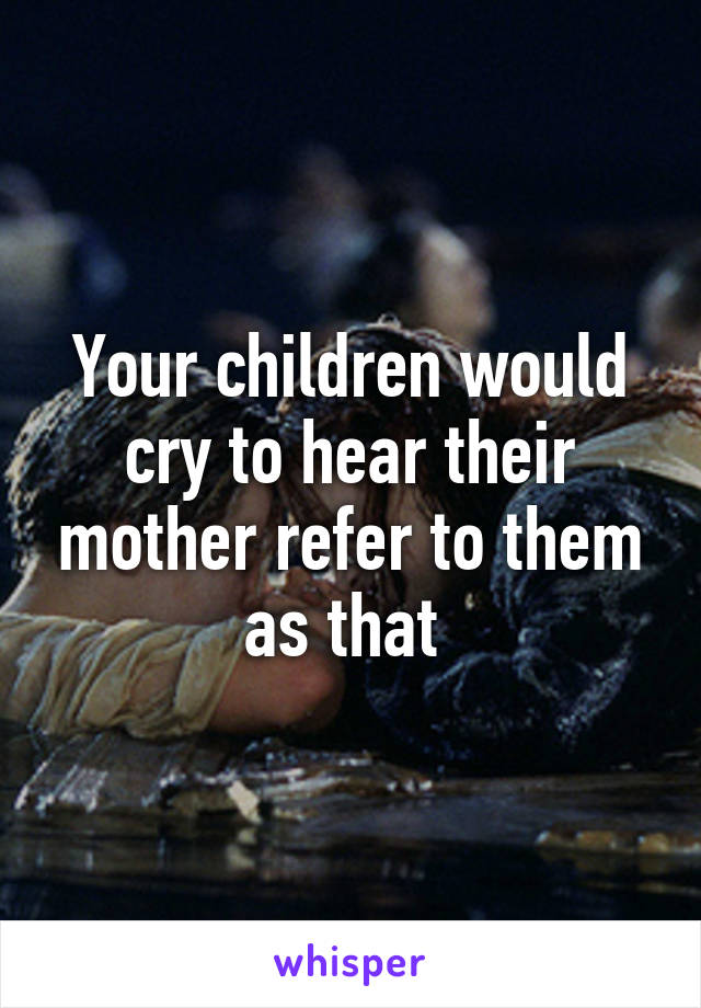 Your children would cry to hear their mother refer to them as that 