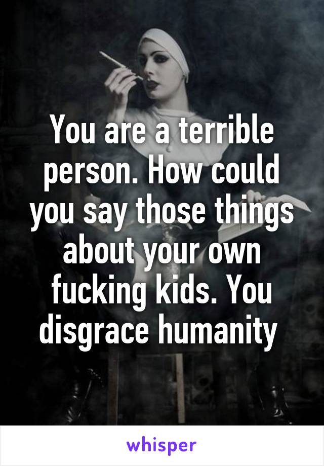 You are a terrible person. How could you say those things about your own fucking kids. You disgrace humanity 