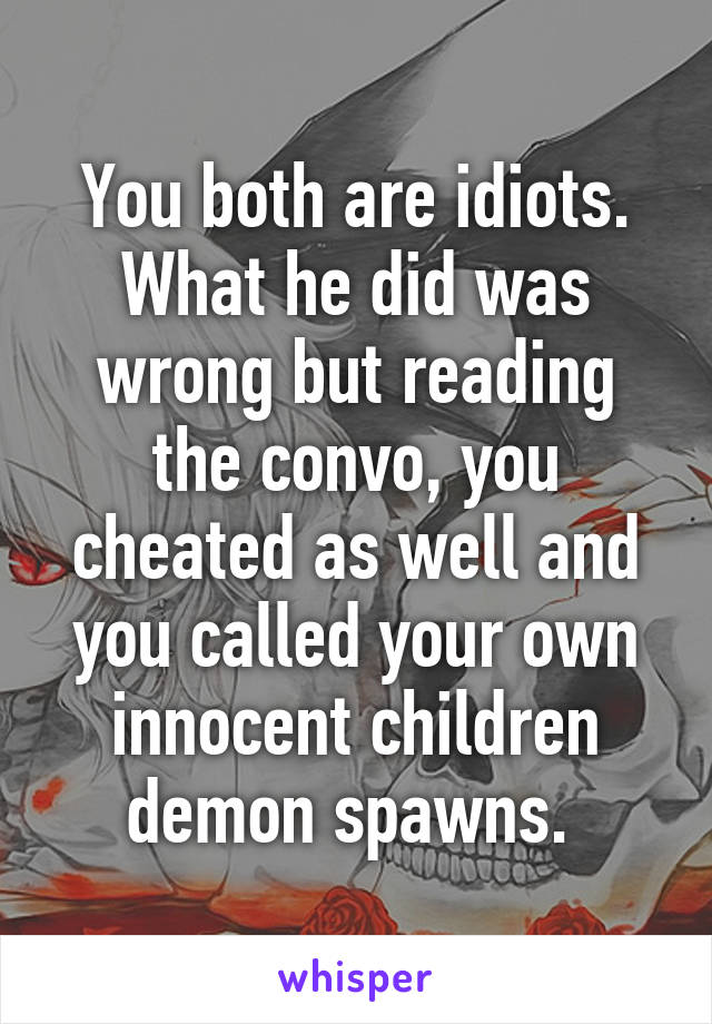 You both are idiots. What he did was wrong but reading the convo, you cheated as well and you called your own innocent children demon spawns. 