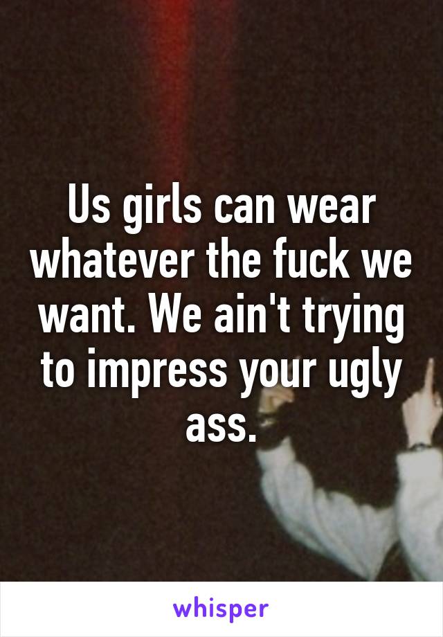 Us girls can wear whatever the fuck we want. We ain't trying to impress your ugly ass.