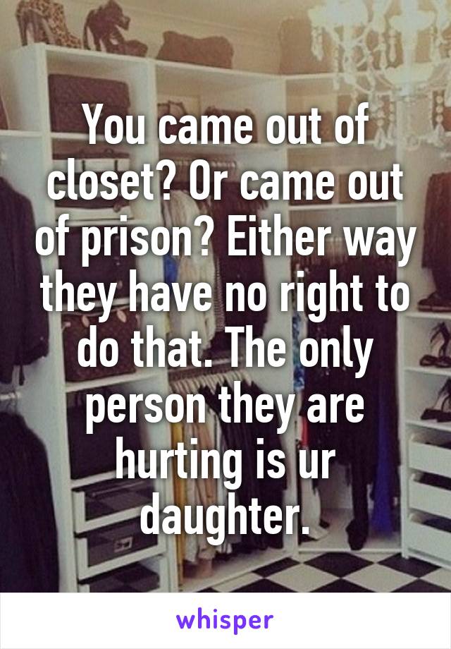 You came out of closet? Or came out of prison? Either way they have no right to do that. The only person they are hurting is ur daughter.