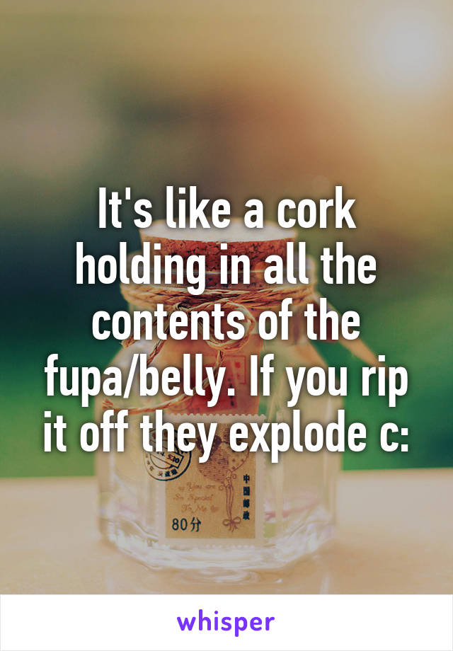 It's like a cork holding in all the contents of the fupa/belly. If you rip it off they explode c: