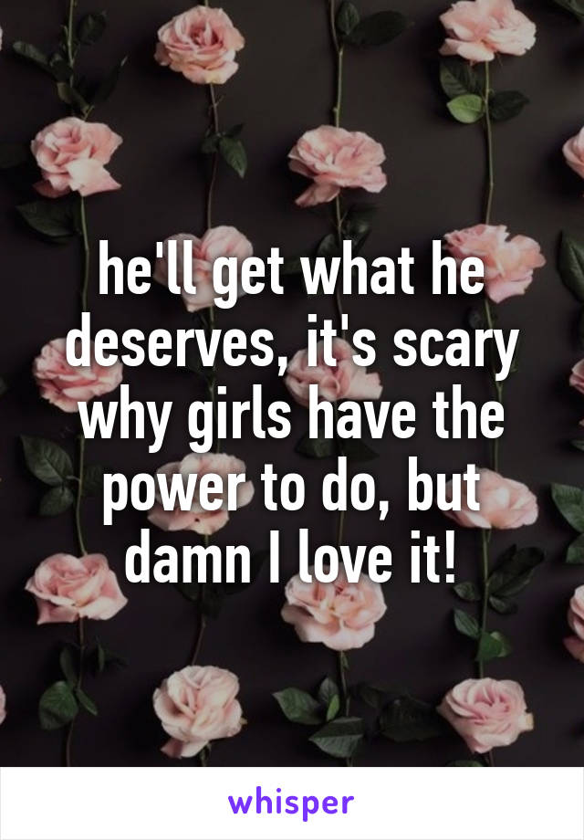 he'll get what he deserves, it's scary why girls have the power to do, but damn I love it!
