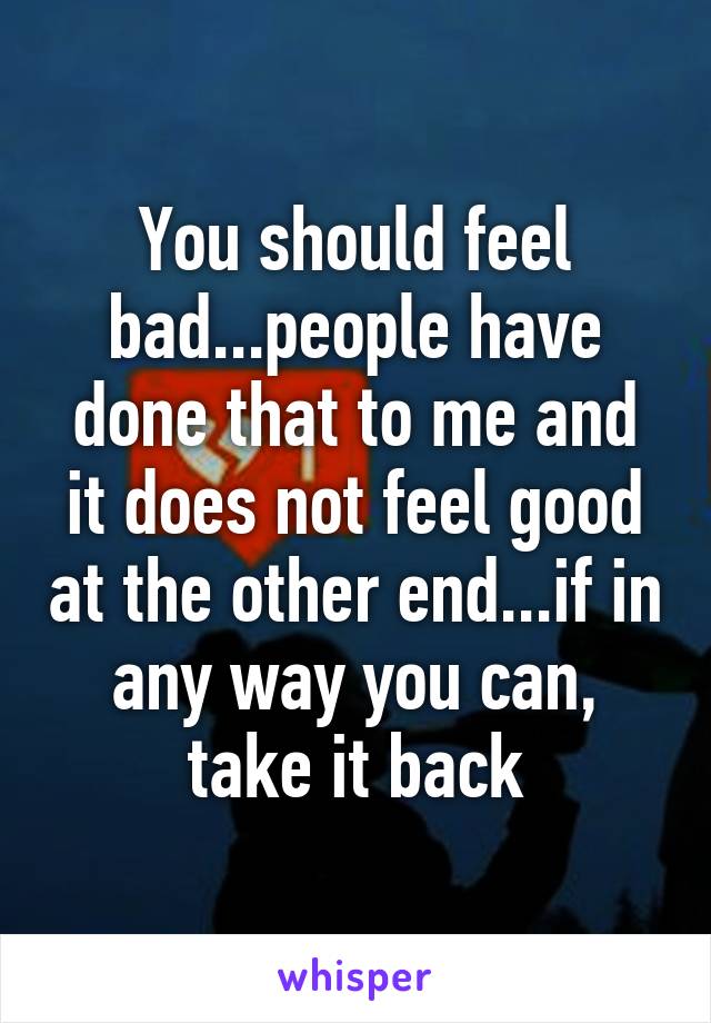 You should feel bad...people have done that to me and it does not feel good at the other end...if in any way you can, take it back