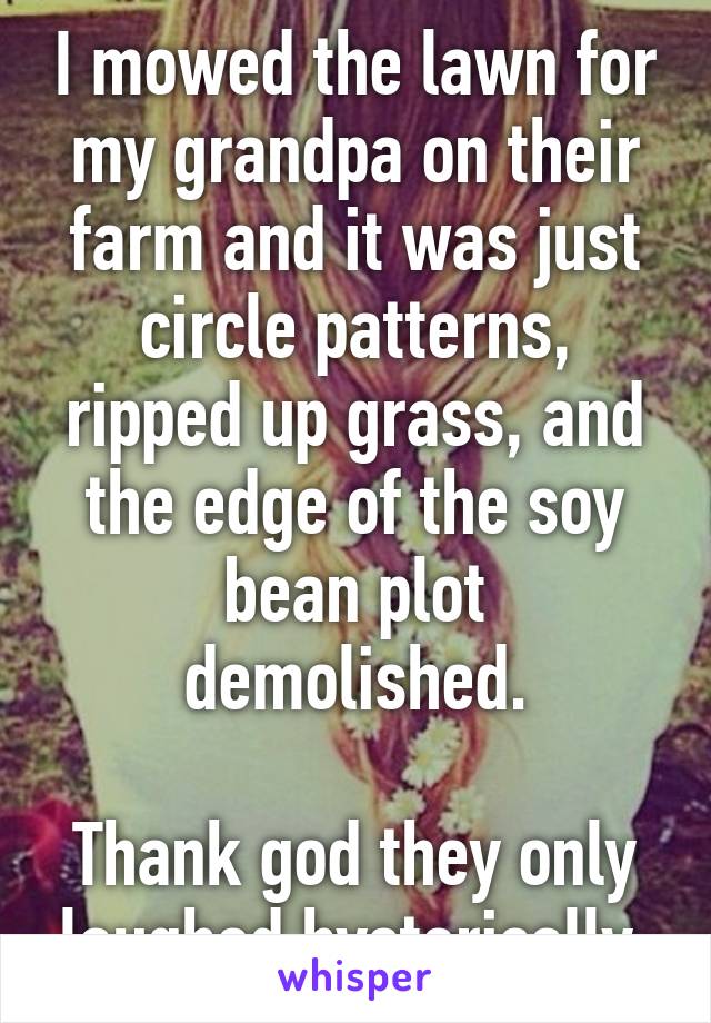 I mowed the lawn for my grandpa on their farm and it was just circle patterns, ripped up grass, and the edge of the soy bean plot demolished.

Thank god they only laughed hysterically.