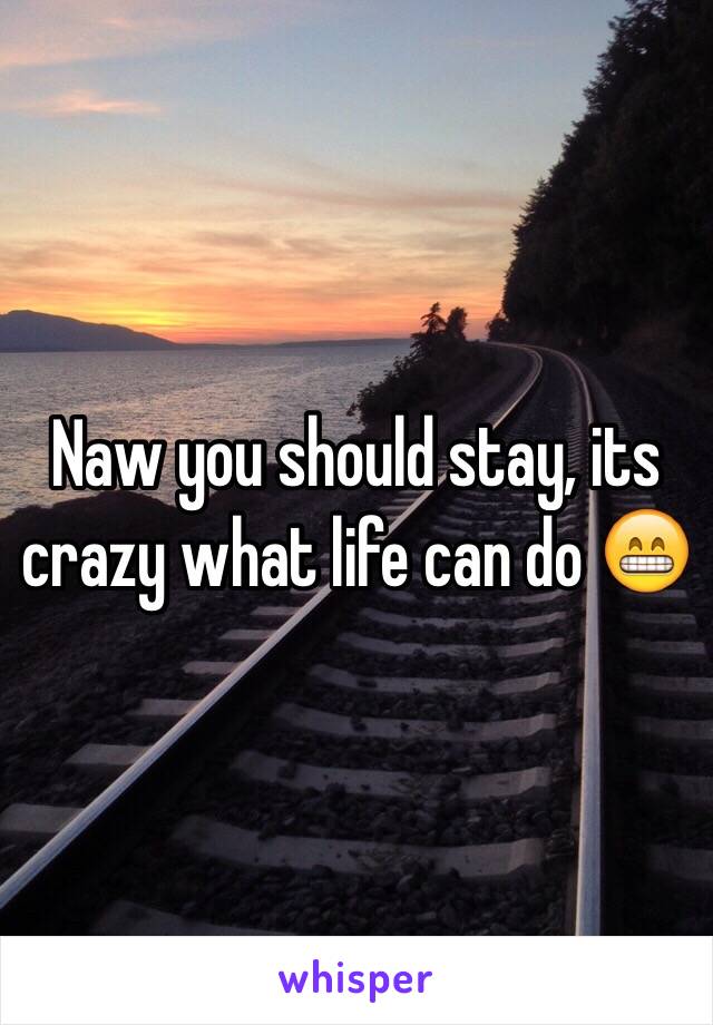 Naw you should stay, its crazy what life can do 😁