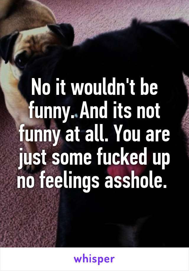 No it wouldn't be funny. And its not funny at all. You are just some fucked up no feelings asshole. 