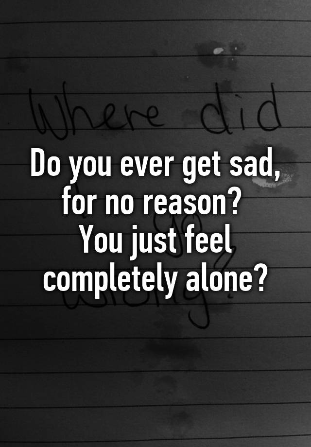 do-you-ever-get-sad-for-no-reason-you-just-feel-completely-alone