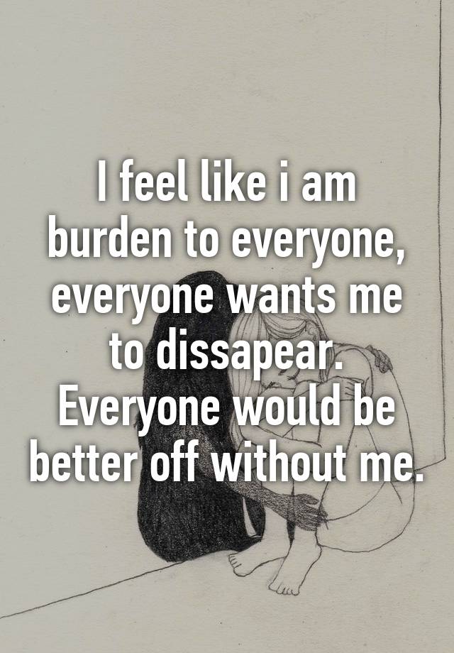 i-feel-like-i-am-burden-to-everyone-everyone-wants-me-to-dissapear