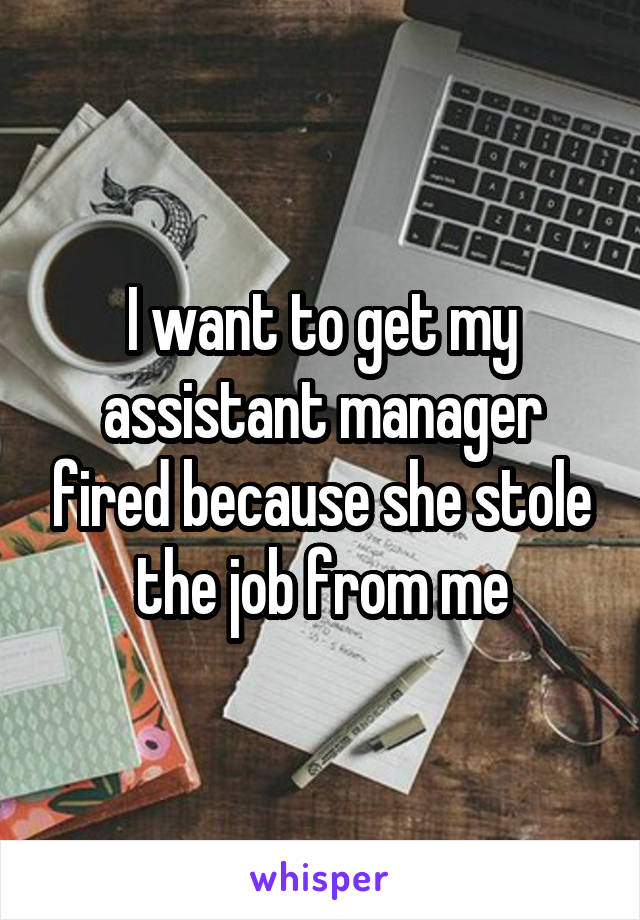 I want to get my assistant manager fired because she stole the job from me