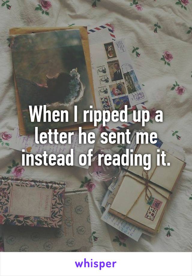 When I ripped up a letter he sent me instead of reading it.