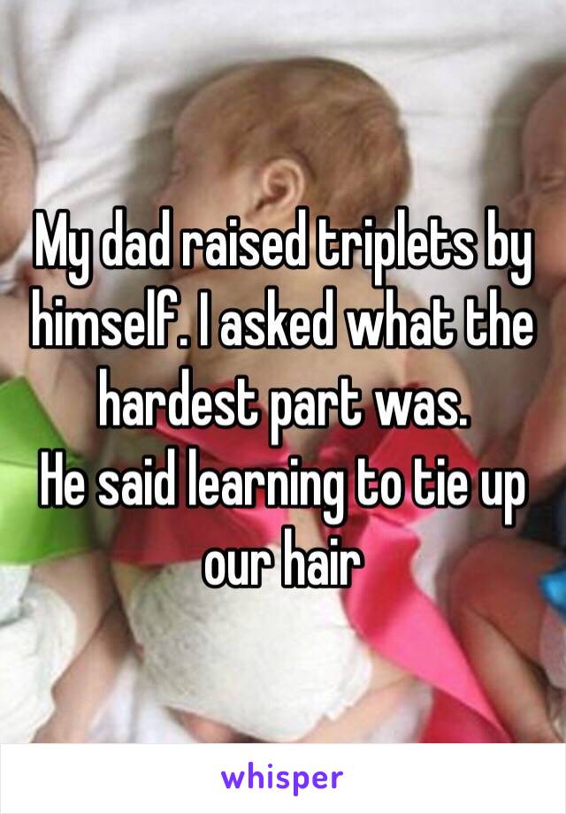 My dad raised triplets by himself. I asked what the hardest part was.
He said learning to tie up our hair 