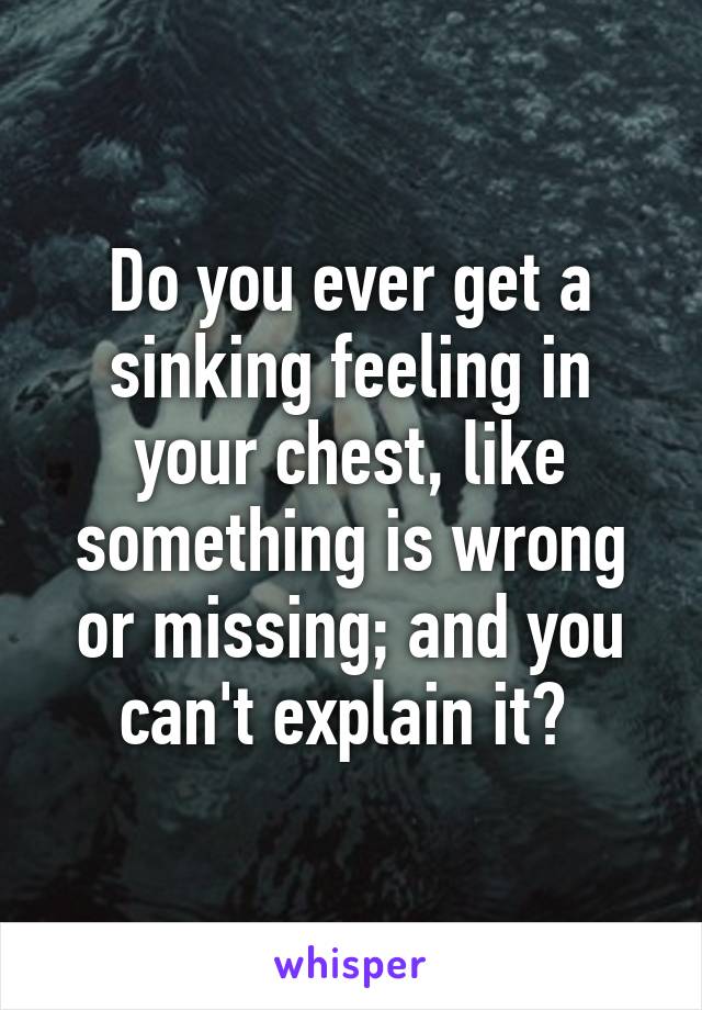 Do You Ever Get A Sinking Feeling In Your Chest Like