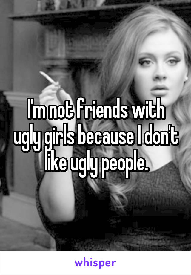 I'm not friends with ugly girls because I don't like ugly people.